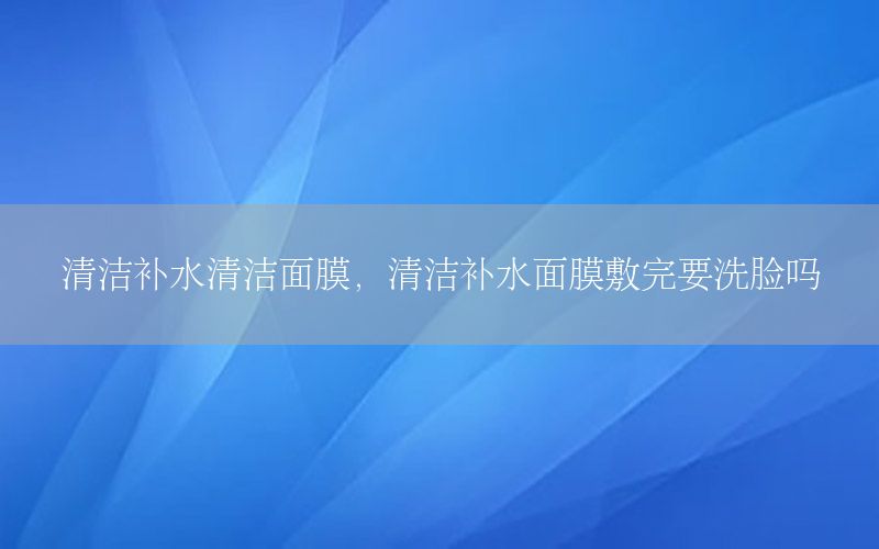 清洁补水清洁面膜，清洁补水面膜敷完要洗脸吗