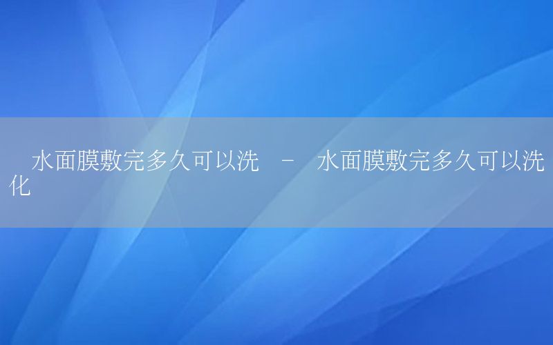 补水面膜敷完多久可以洗脸-补水面膜敷完多久可以洗脸化妆