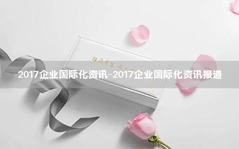 2017企业国际化资讯-2017企业国际化资讯报道