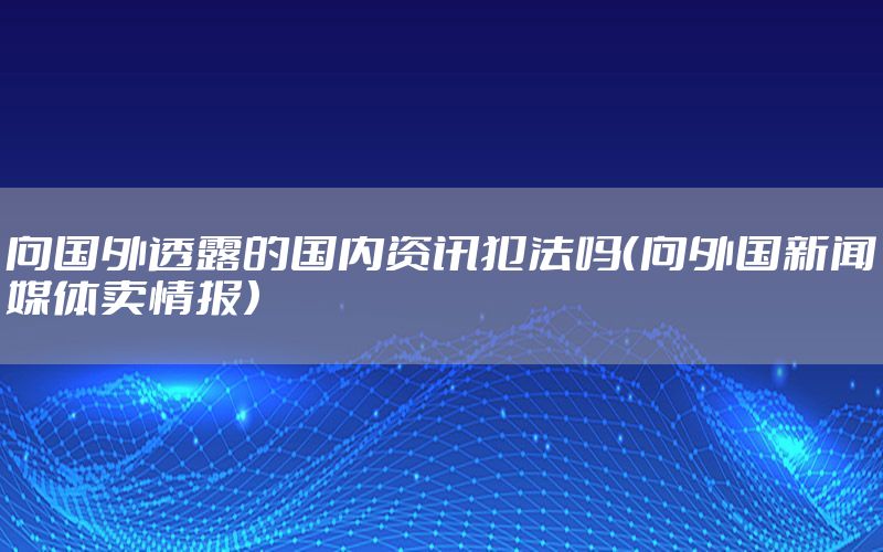 向国外透露的国内资讯犯法吗（向外国新闻媒体卖情报）