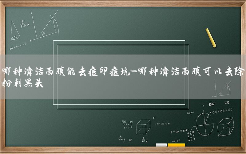 哪种清洁面膜能去痘印痘坑-哪种清洁面膜可以去除粉刺黑头