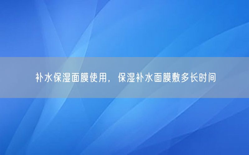 补水保湿面膜使用，保湿补水面膜敷多长时间