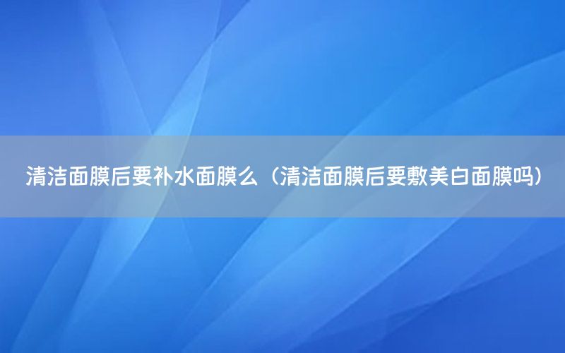 清洁面膜后要补水面膜么（清洁面膜后要敷美白面膜吗）