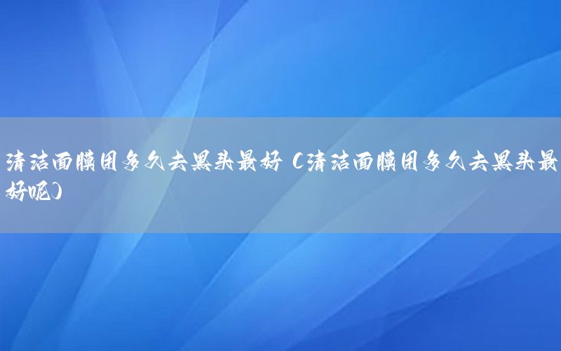 清洁面膜用多久去黑头最好（清洁面膜用多久去黑头最好呢）