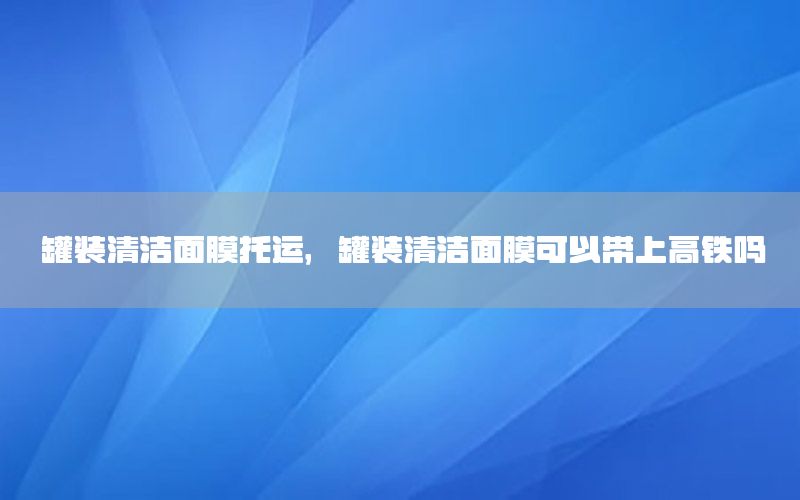 罐装清洁面膜托运，罐装清洁面膜可以带上高铁吗