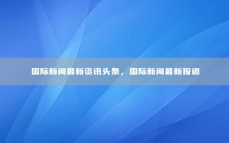 国际新闻最新资讯头条，国际新闻最新报道