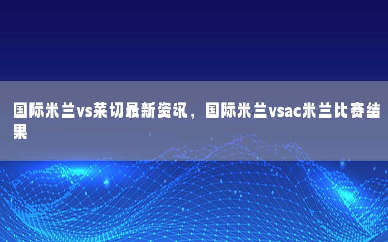 国际米兰vs莱切最新资讯，国际米兰vsac米兰比赛结果