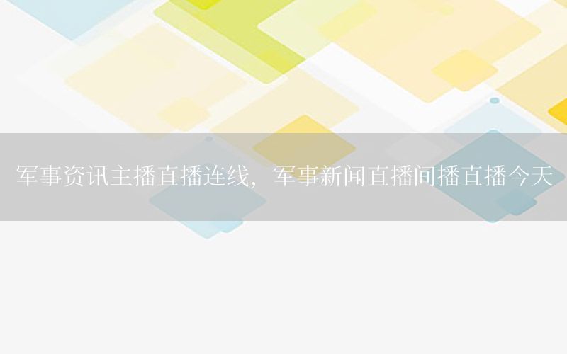 军事资讯主播直播连线，军事新闻直播间播直播今天