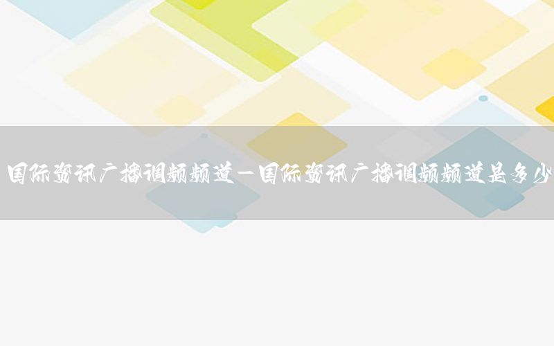 国际资讯广播调频频道-国际资讯广播调频频道是多少