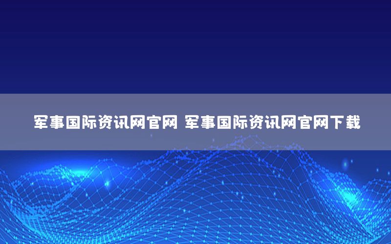 军事国际资讯网官网，军事国际资讯网官网下载