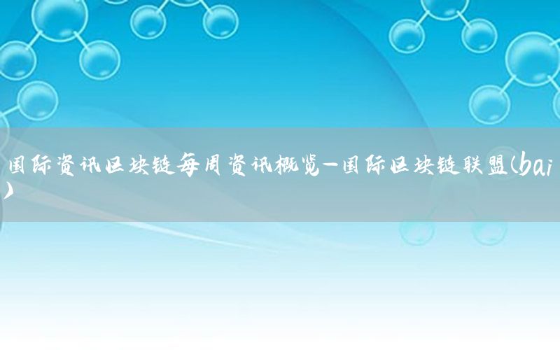 国际资讯区块链每周资讯概览-国际区块链联盟(bai)