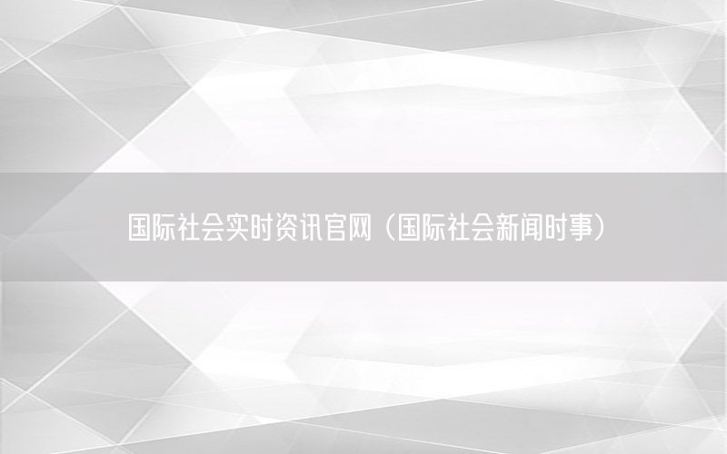 国际社会实时资讯官网（国际社会新闻时事）