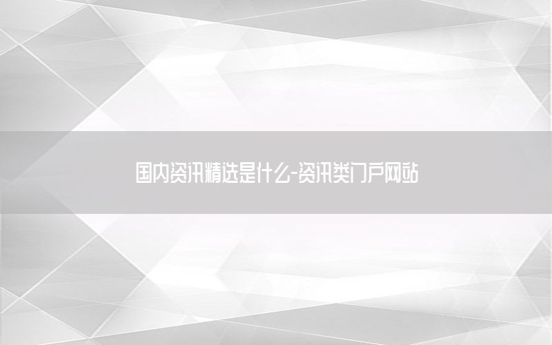 国内资讯精选是什么-资讯类门户网站