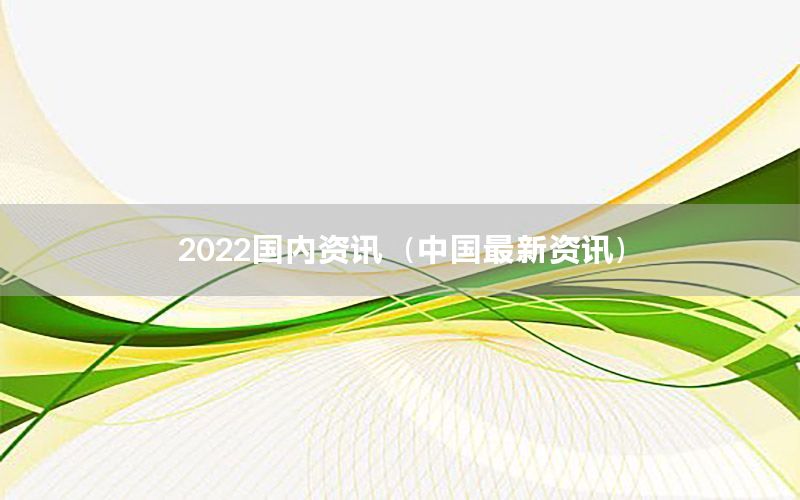 2022国内资讯（中国最新资讯）