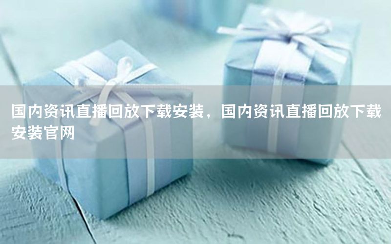 国内资讯直播回放下载安装，国内资讯直播回放下载安装官网