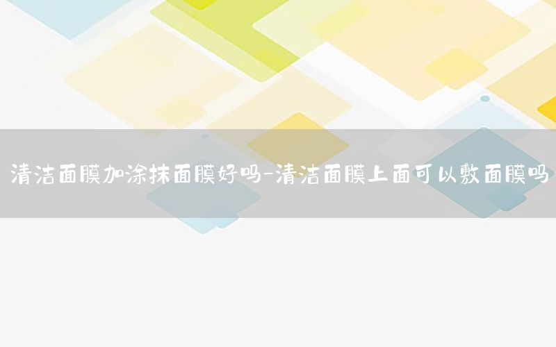 清洁面膜加涂抹面膜好吗-清洁面膜上面可以敷面膜吗