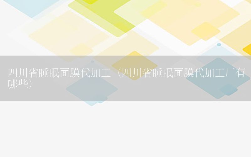 四川省睡眠面膜代加工（四川省睡眠面膜代加工厂有哪些）