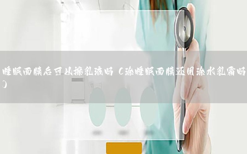 睡眠面膜后可以擦乳液吗（涂睡眠面膜还用涂水乳霜吗）