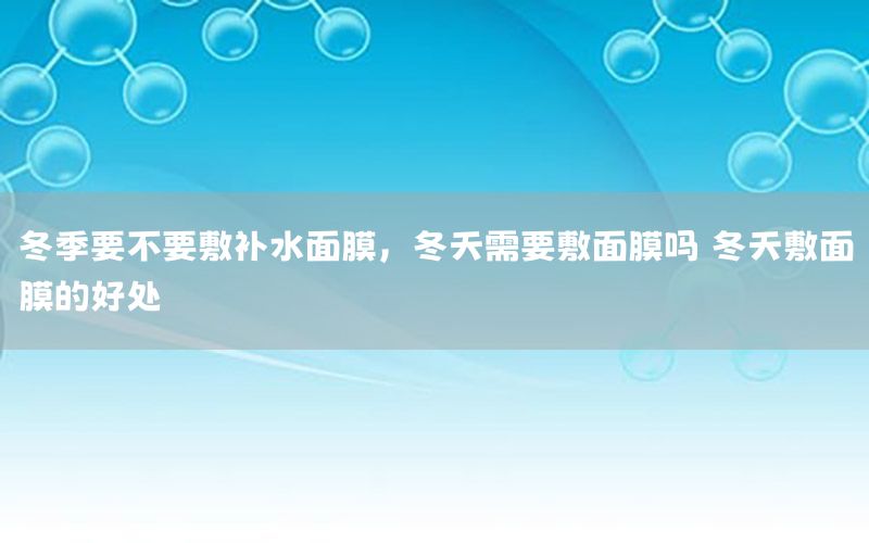 冬季要不要敷补水面膜，冬天需要敷面膜吗 冬天敷面膜的好处