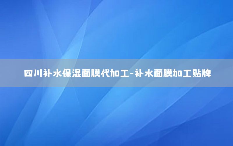 四川补水保湿面膜代加工-补水面膜加工贴牌