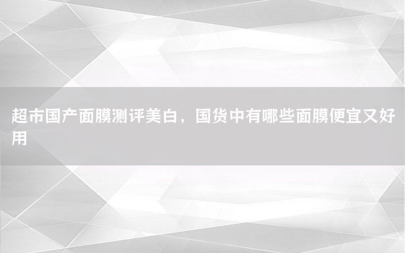 超市国产面膜测评美白，国货中有哪些面膜便宜又好用