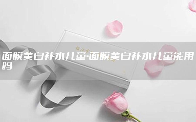 面膜美白补水儿童-面膜美白补水儿童能用吗