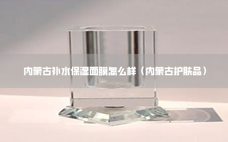 内蒙古补水保湿面膜怎么样（内蒙古护肤品）