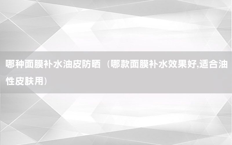 哪种面膜补水油皮防晒（哪款面膜补水效果好,适合油性皮肤用）